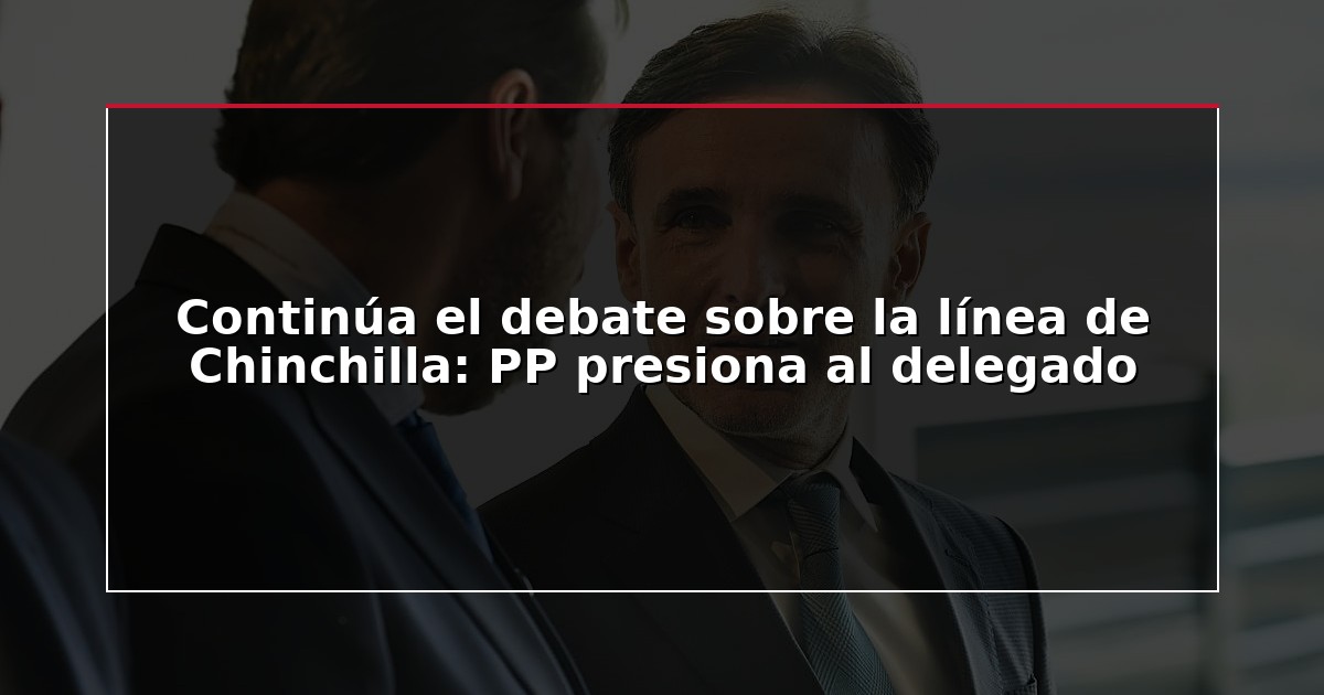 Continúa el debate sobre la línea de Chinchilla: PP presiona al delegado