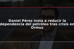 Daniel Pérez insta a reducir la dependencia del petróleo tras crisis en Ormuz