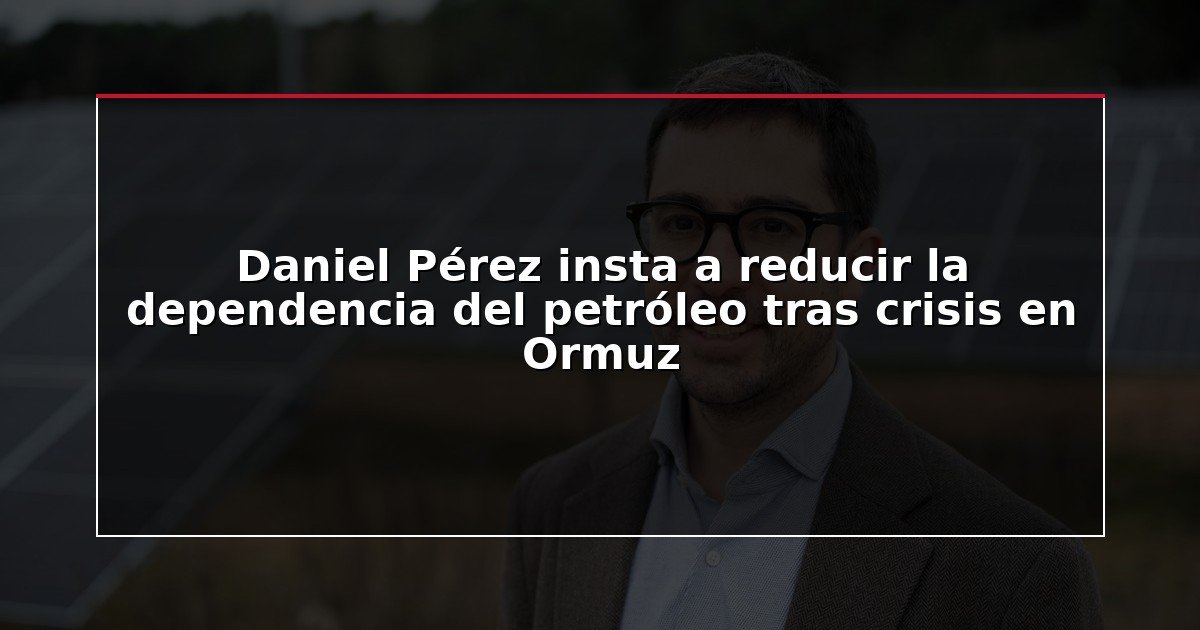 Daniel Pérez insta a reducir la dependencia del petróleo tras crisis en Ormuz