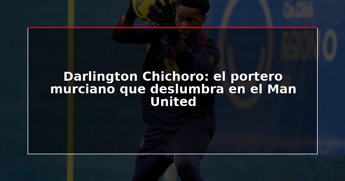 Darlington Chichoro: el portero murciano que deslumbra en el Man United
