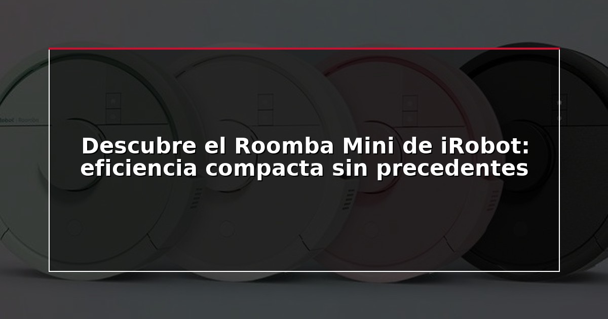 Descubre el Roomba Mini de iRobot: eficiencia compacta sin precedentes