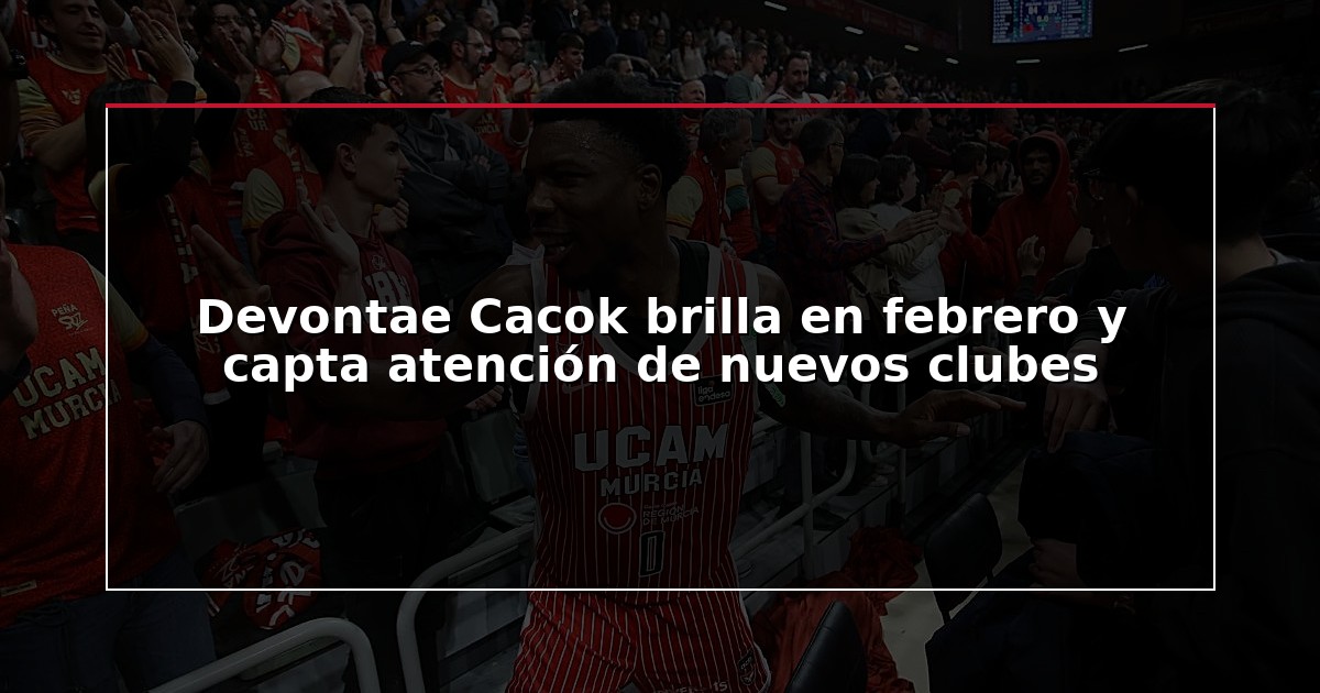 Devontae Cacok brilla en febrero y capta atención de nuevos clubes