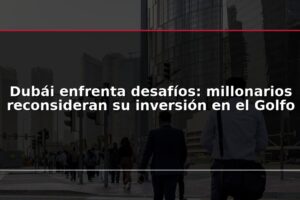 Dubái enfrenta desafíos: millonarios reconsideran su inversión en el Golfo