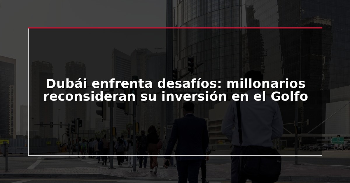 Dubái enfrenta desafíos: millonarios reconsideran su inversión en el Golfo