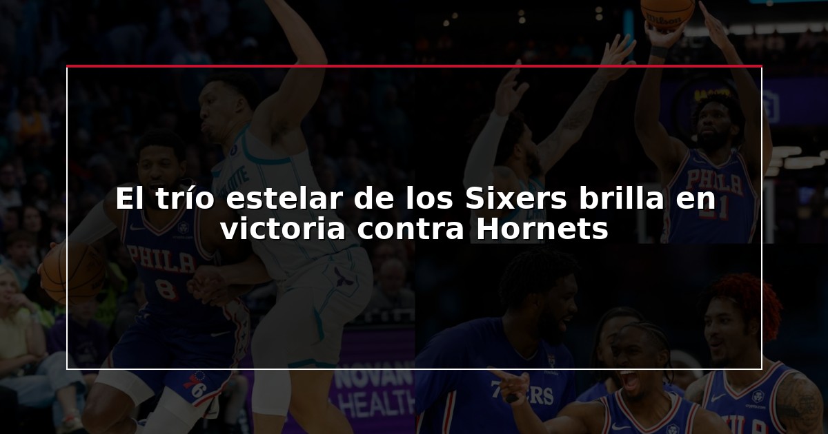 El trío estelar de los Sixers brilla en victoria contra Hornets