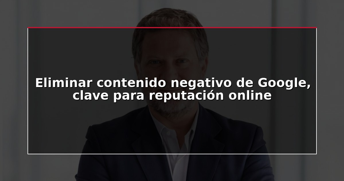 Eliminar contenido negativo de Google, clave para reputación online
