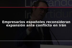 Empresarios españoles reconsideran expansión ante conflicto en Irán