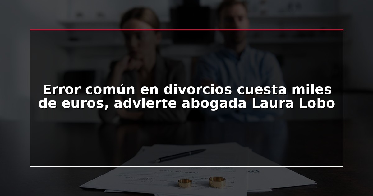 Error común en divorcios cuesta miles de euros, advierte abogada Laura Lobo