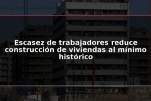 Escasez de trabajadores reduce construcción de viviendas al mínimo histórico