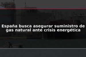 España busca asegurar suministro de gas natural ante crisis energética