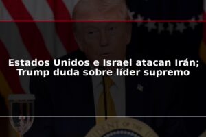 Estados Unidos e Israel atacan Irán; Trump duda sobre líder supremo