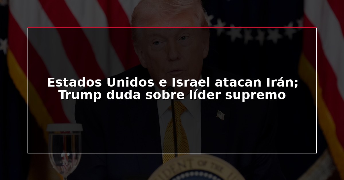 Estados Unidos e Israel atacan Irán; Trump duda sobre líder supremo