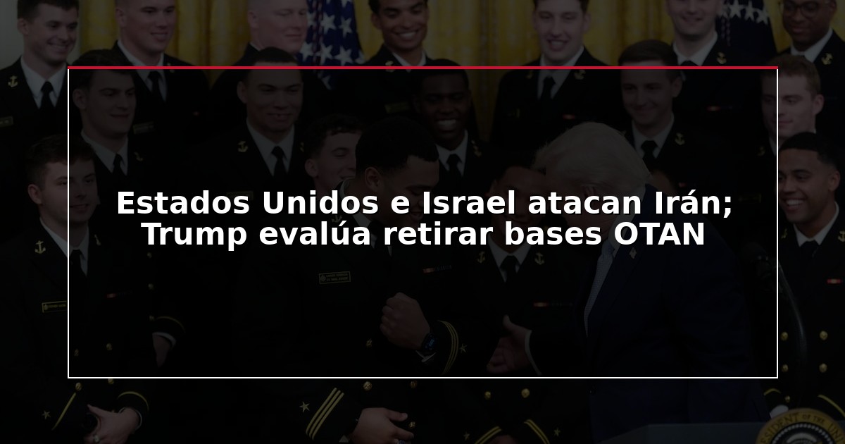 Estados Unidos e Israel atacan Irán; Trump evalúa retirar bases OTAN