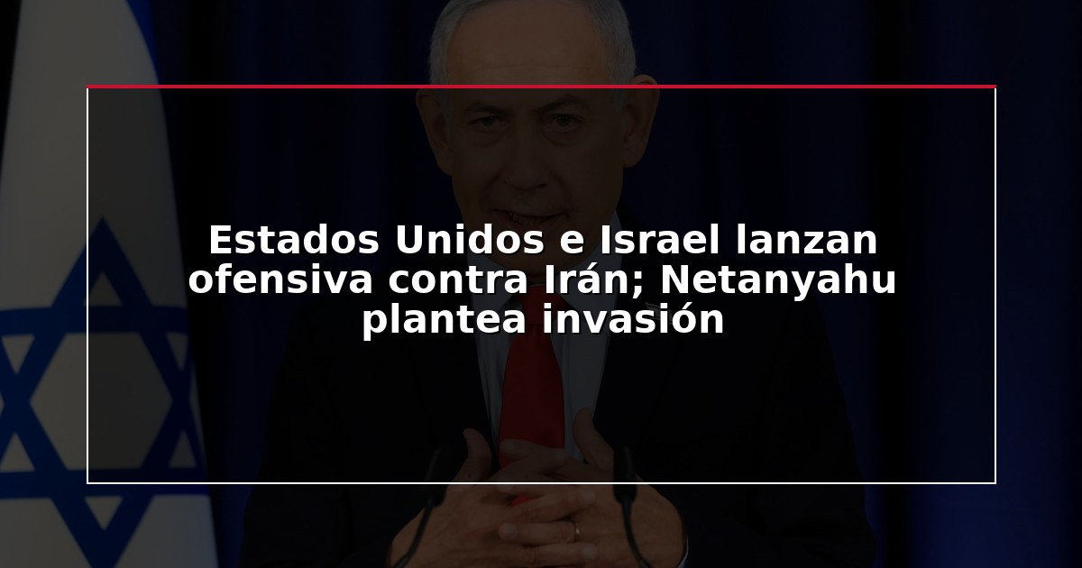 Estados Unidos e Israel lanzan ofensiva contra Irán; Netanyahu plantea invasión