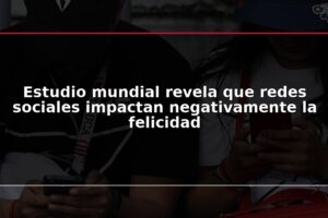 Estudio mundial revela que redes sociales impactan negativamente la felicidad
