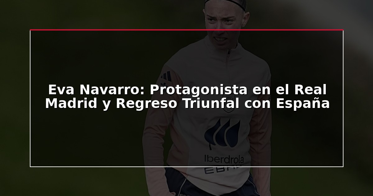 Eva Navarro: Protagonista en el Real Madrid y Regreso Triunfal con España