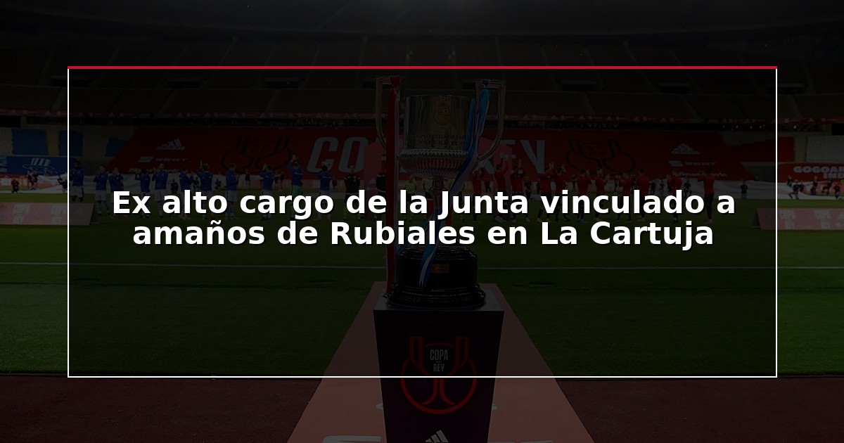 Ex alto cargo de la Junta vinculado a amaños de Rubiales en La Cartuja