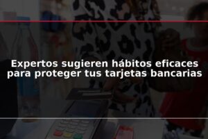 Expertos sugieren hábitos eficaces para proteger tus tarjetas bancarias