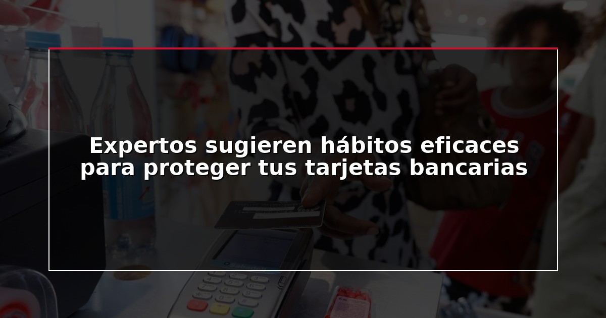 Expertos sugieren hábitos eficaces para proteger tus tarjetas bancarias