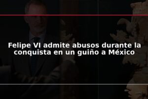 Felipe VI admite abusos durante la conquista en un guiño a México