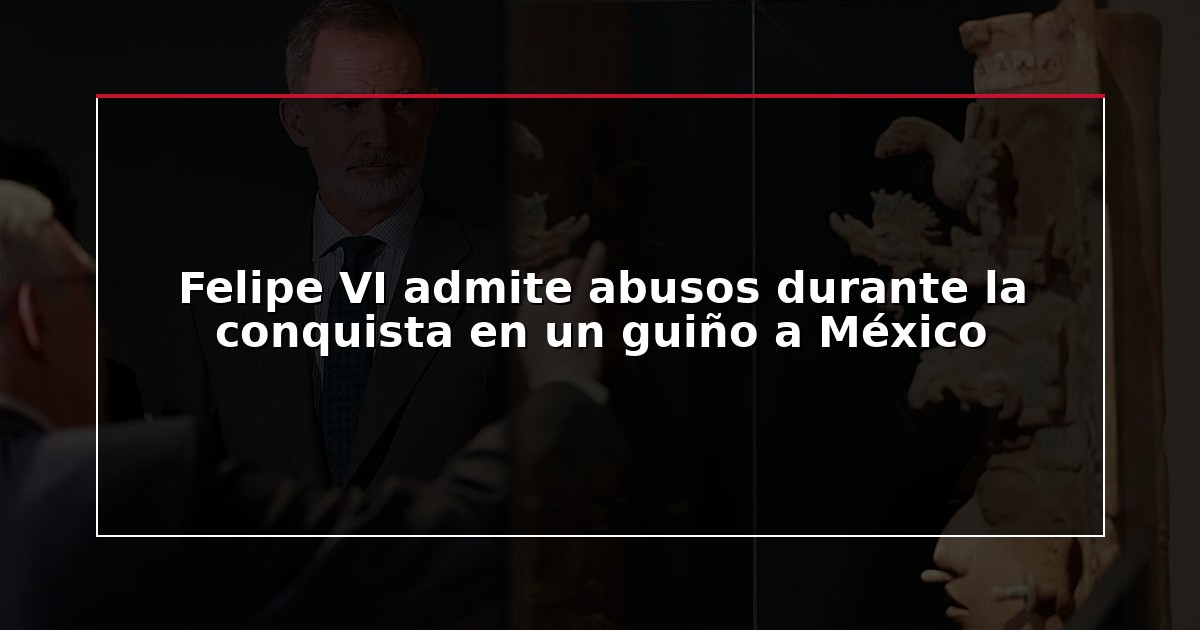 Felipe VI admite abusos durante la conquista en un guiño a México