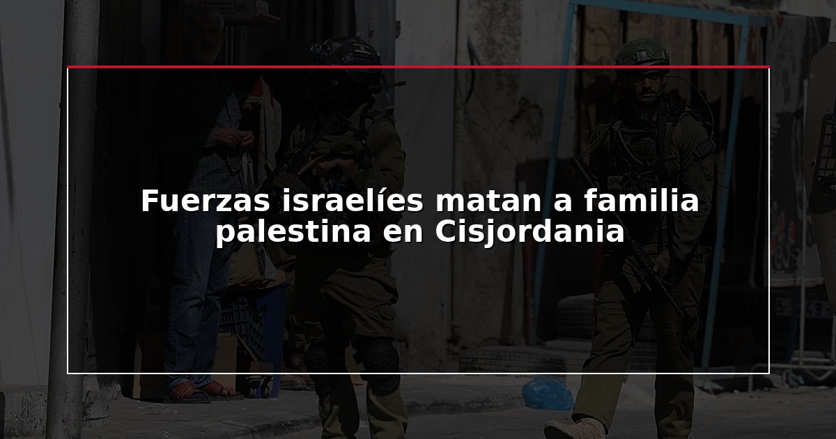 Fuerzas israelíes matan a familia palestina en Cisjordania