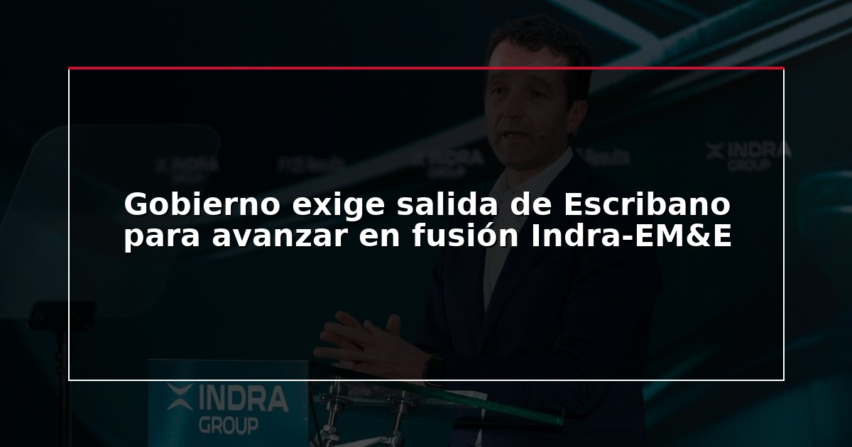 Gobierno exige salida de Escribano para avanzar en fusión Indra-EM&E