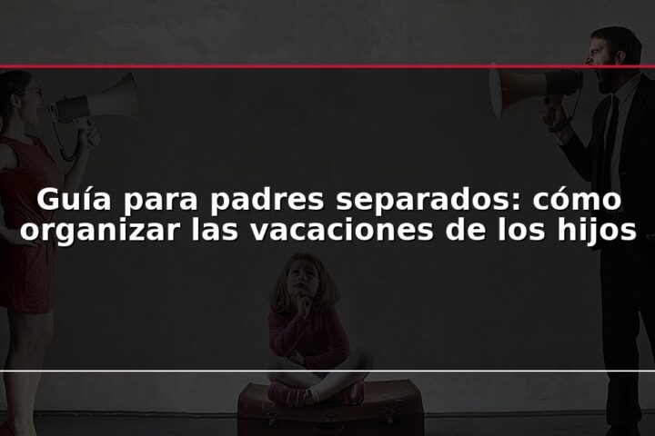 Guía para padres separados: cómo organizar las vacaciones de los hijos