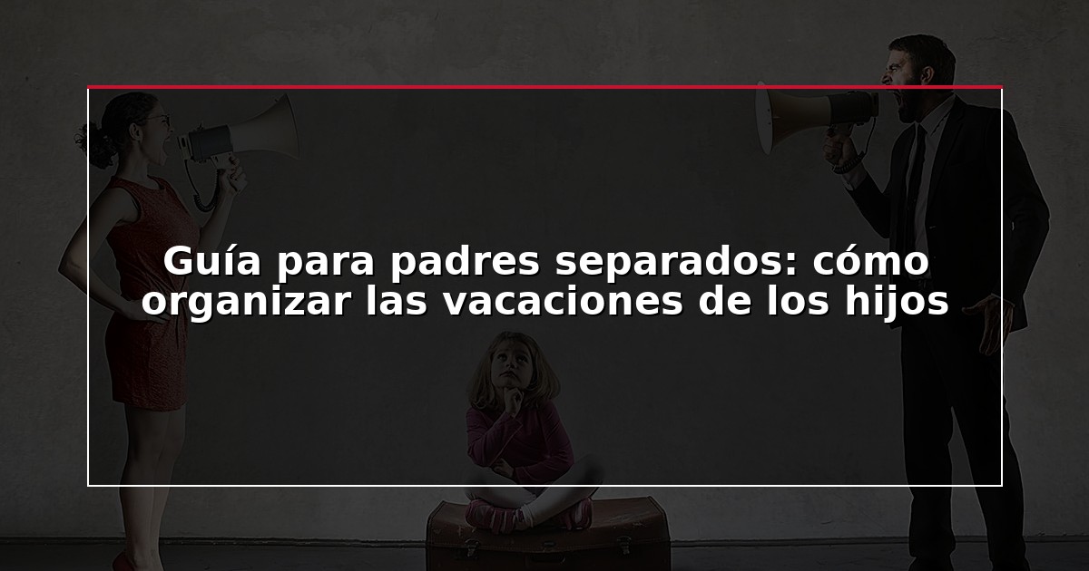 Guía para padres separados: cómo organizar las vacaciones de los hijos