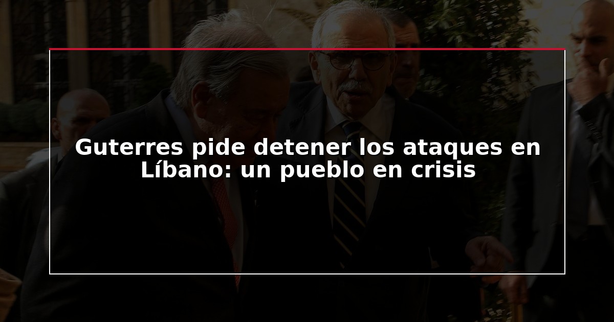 Guterres pide detener los ataques en Líbano: un pueblo en crisis