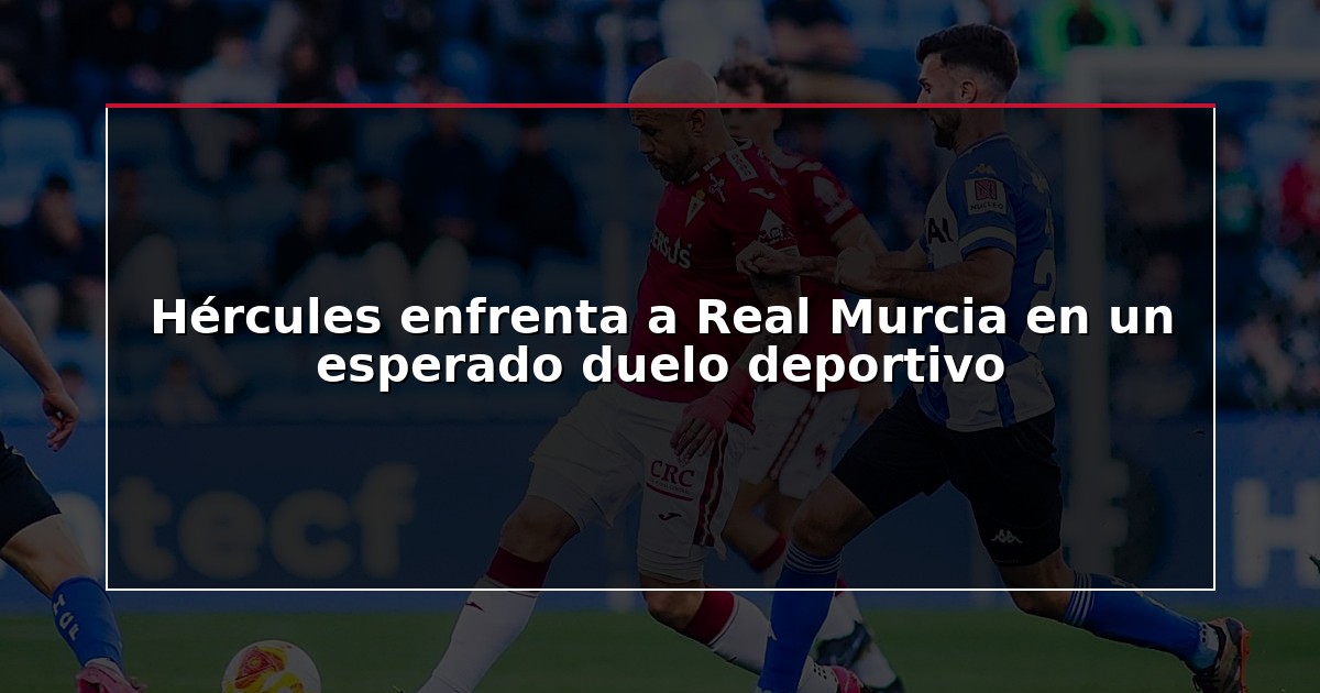Hércules enfrenta a Real Murcia en un esperado duelo deportivo