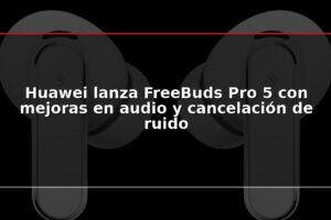 Huawei lanza FreeBuds Pro 5 con mejoras en audio y cancelación de ruido
