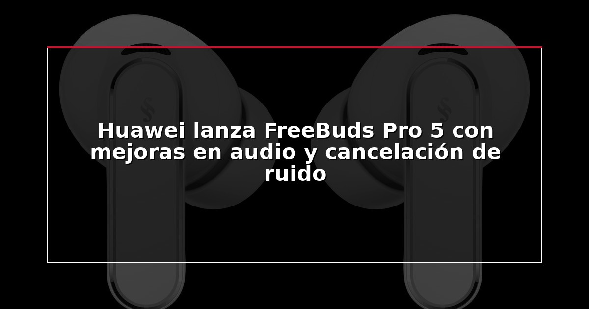Huawei lanza FreeBuds Pro 5 con mejoras en audio y cancelación de ruido