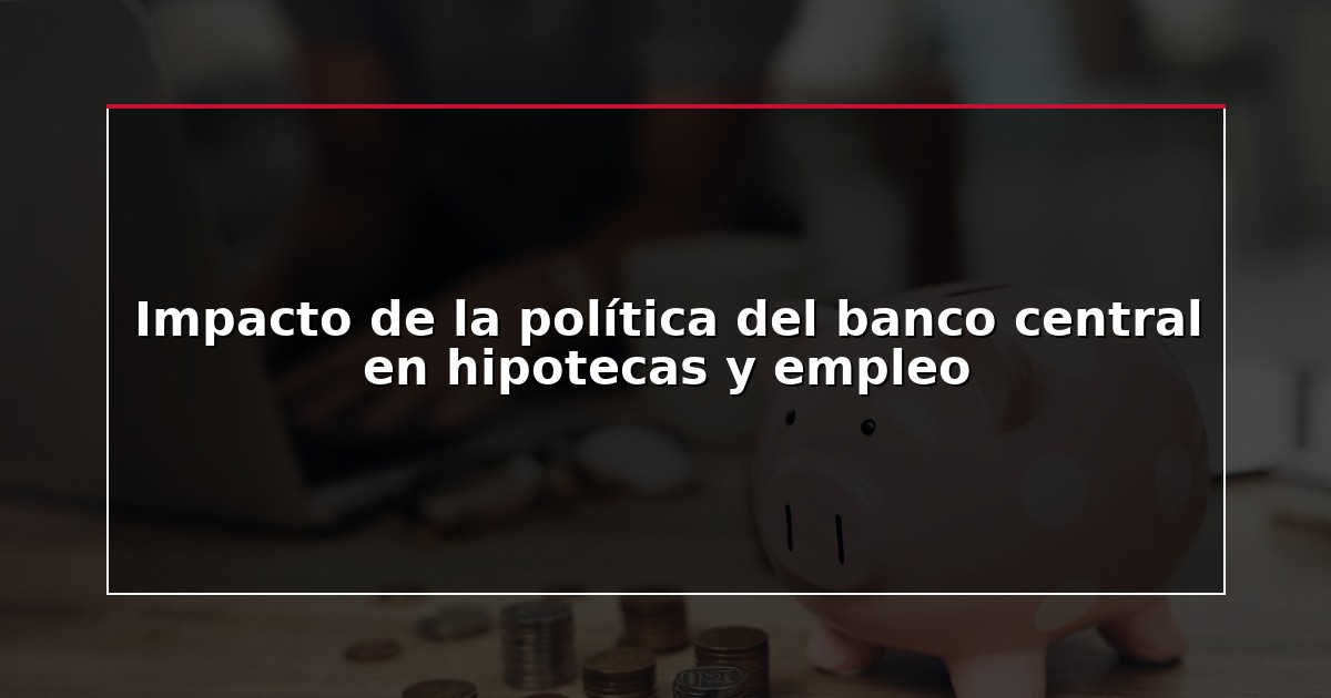 Impacto de la política del banco central en hipotecas y empleo