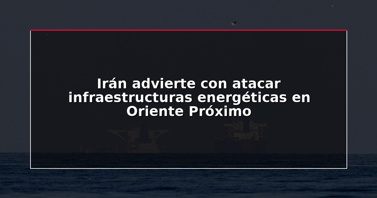 Irán advierte con atacar infraestructuras energéticas en Oriente Próximo