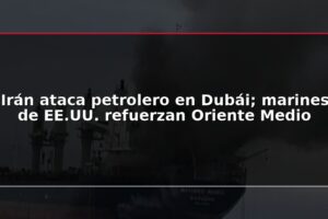 Irán ataca petrolero en Dubái; marines de EE.UU. refuerzan Oriente Medio