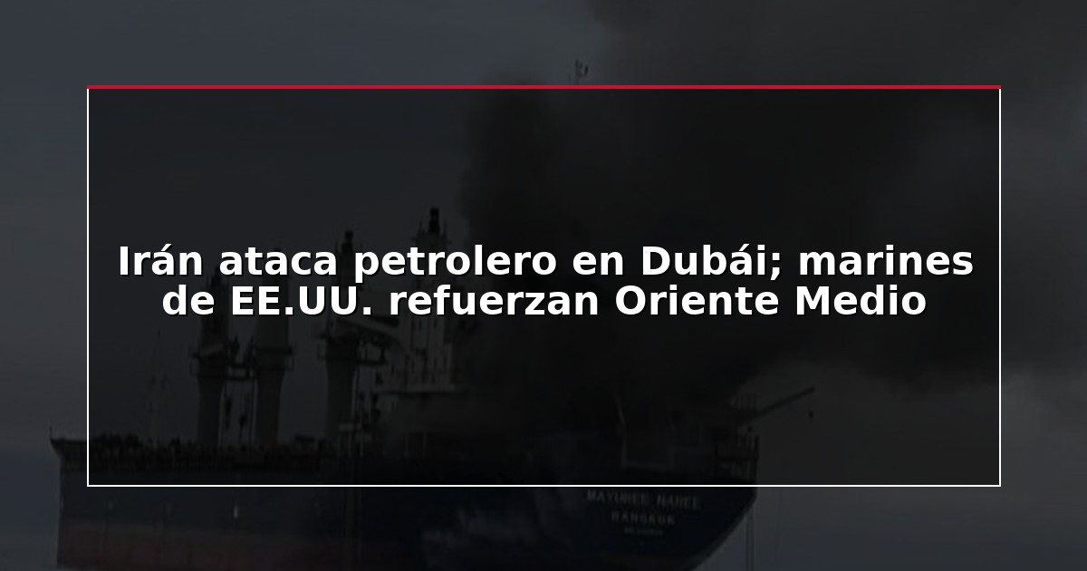 Irán ataca petrolero en Dubái; marines de EE.UU. refuerzan Oriente Medio