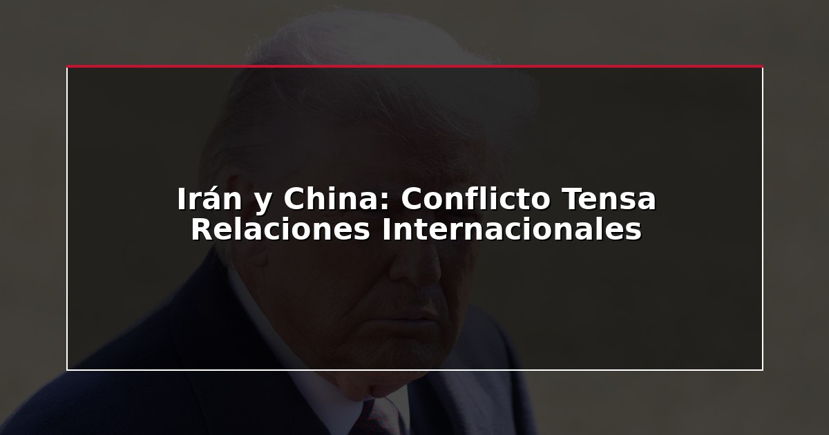 Irán y China: Conflicto Tensa Relaciones Internacionales