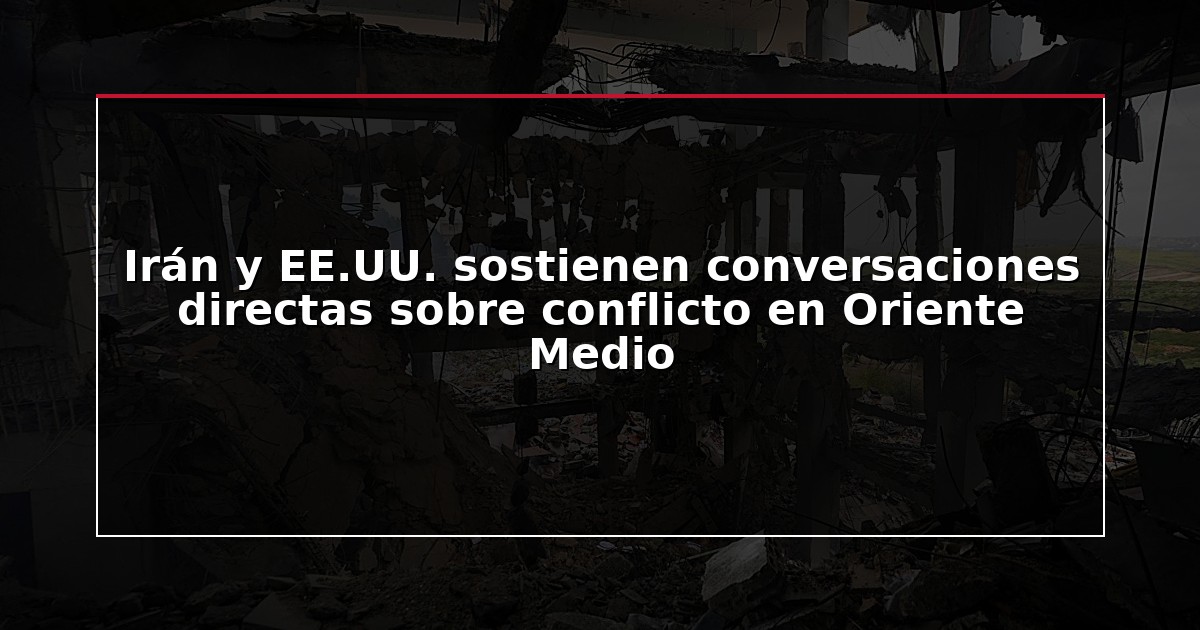 Irán y EE.UU. sostienen conversaciones directas sobre conflicto en Oriente Medio