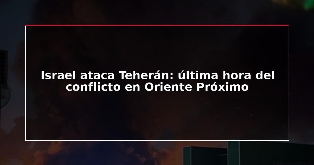 Israel ataca Teherán: última hora del conflicto en Oriente Próximo