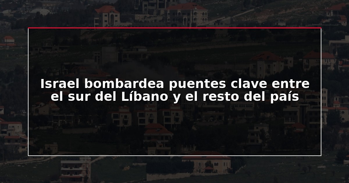 Israel bombardea puentes clave entre el sur del Líbano y el resto del país