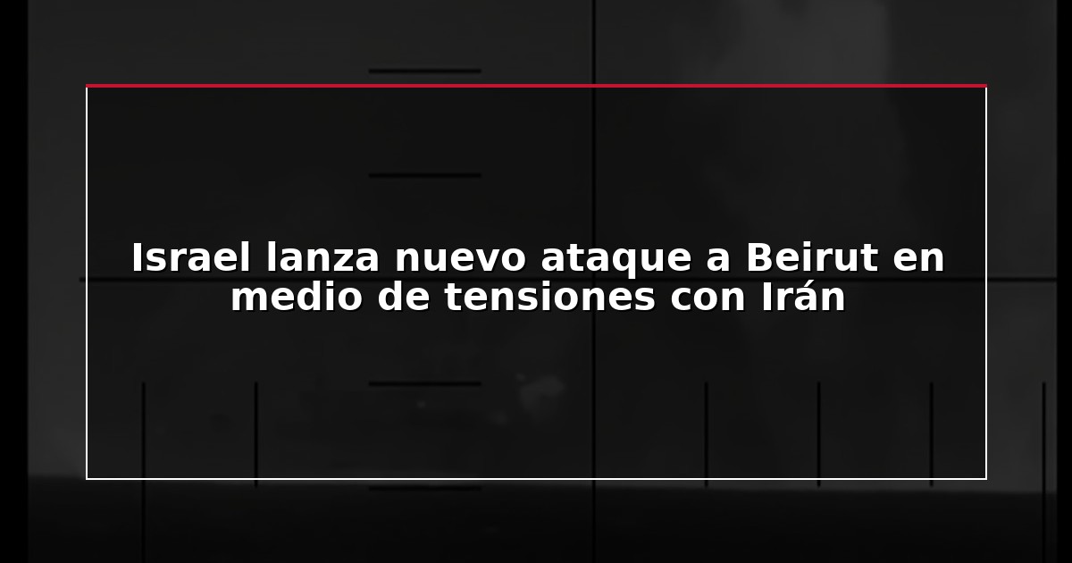 Israel lanza nuevo ataque a Beirut en medio de tensiones con Irán