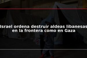 Israel ordena destruir aldeas libanesas en la frontera como en Gaza