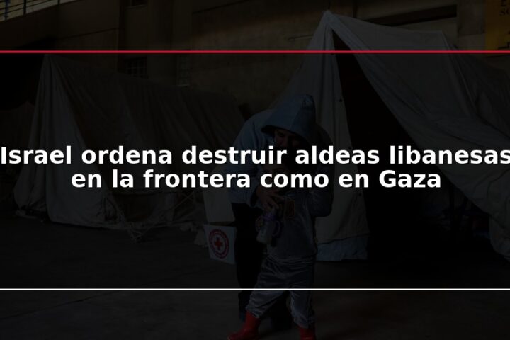 Israel ordena destruir aldeas libanesas en la frontera como en Gaza