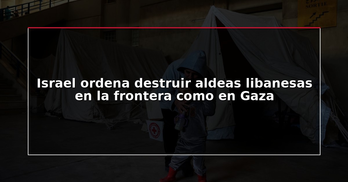 Israel ordena destruir aldeas libanesas en la frontera como en Gaza