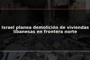 Israel planea demolición de viviendas libanesas en frontera norte