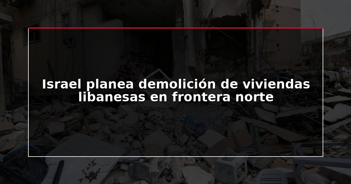 Israel planea demolición de viviendas libanesas en frontera norte