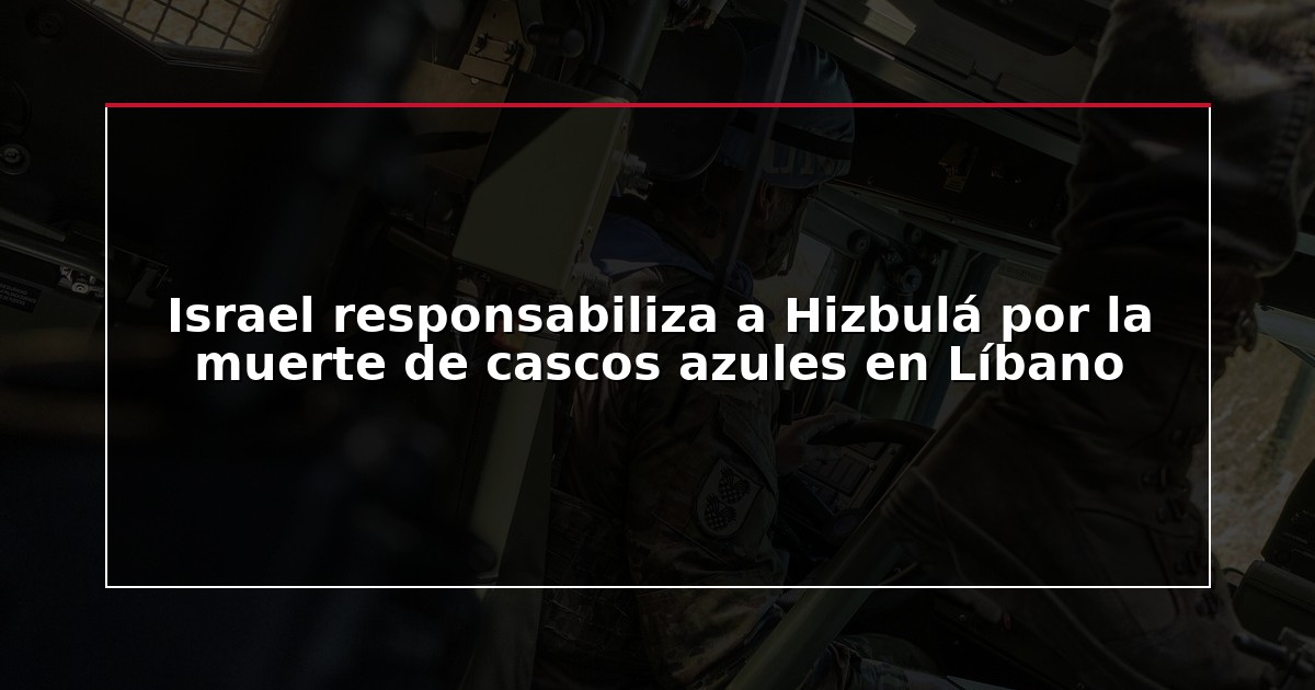 Israel responsabiliza a Hizbulá por la muerte de cascos azules en Líbano