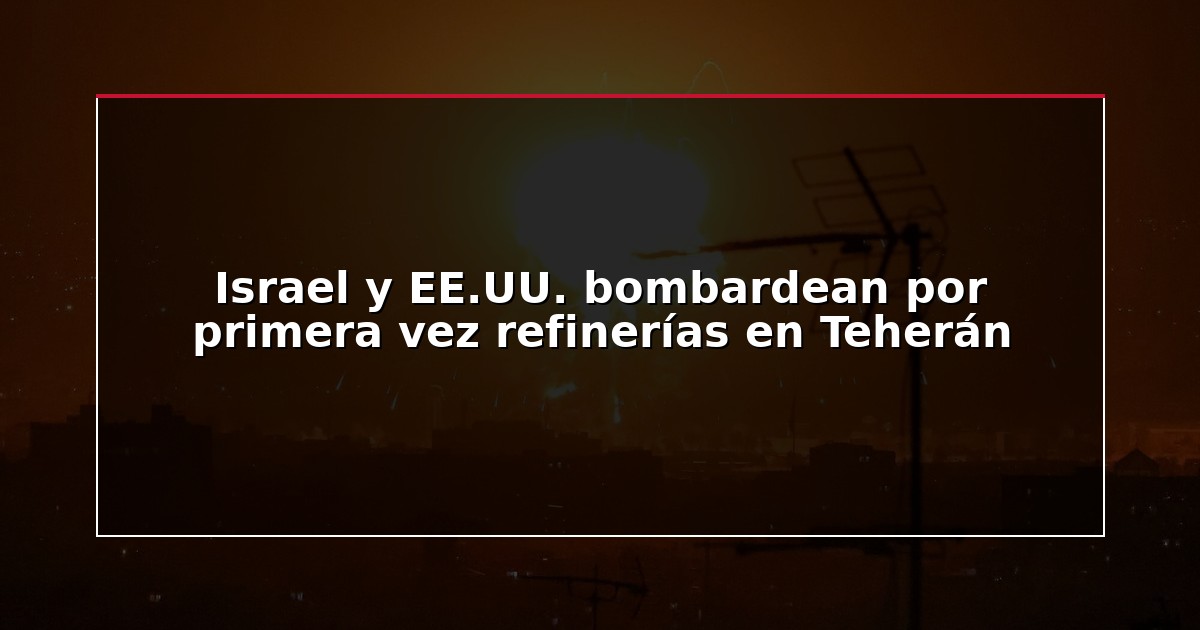 Israel y EE.UU. bombardean por primera vez refinerías en Teherán