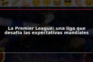 La Premier League: una liga que desafía las expectativas mundiales